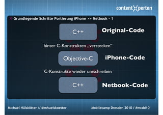 Grundlegende Schritte Portierung iPhone >> Netbook - 1


                                       C++        Original-Code

                     hinter C-Konstrukten „verstecken“

                                 Objective-C        iPhone-Code

                      C-Konstrukte wieder umschreiben

                                       C++         Netbook-Code


Michael Hülskötter // @mhuelskoetter         Mobilecamp Dresden 2010 / #mcdd10
 