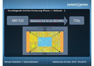 Grundlegende Schritte Portierung iPhone >> Netbook - 2



       480*320             Skalieren mit 2x (in 3D-HW)           720p




Michael Hülskötter // @mhuelskoetter         Mobilecamp Dresden 2010 / #mcdd10
 