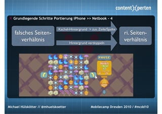 Grundlegende Schritte Portierung iPhone >> Netbook - 4

                               Kachel-Hintergrund > zus. Zeile/Spalte
    falsches Seiten-                                                    ri. Seiten-
        verhältnis                     Hintergrund verdoppeln
                                                                        verhältnis




Michael Hülskötter // @mhuelskoetter                Mobilecamp Dresden 2010 / #mcdd10
 