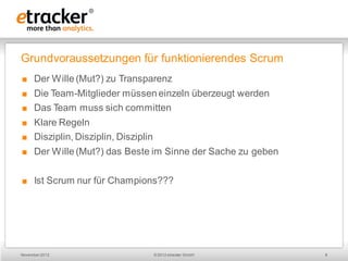 Grundvoraussetzungen für funktionierendes Scrum
     Der Wille (Mut?) zu Transparenz
     Die Team-Mitglieder müssen einzeln überzeugt werden
     Das Team muss sich committen
     Klare Regeln
     Disziplin, Disziplin, Disziplin
     Der Wille (Mut?) das Beste im Sinne der Sache zu geben


     Ist Scrum nur für Champions???




November 2012                           © 2012 etracker GmbH   8
 