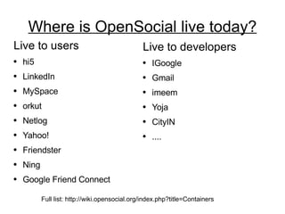 Where is OpenSocial live today? Live to users hi5 LinkedIn MySpace orkut Netlog Yahoo! Friendster Ning Google Friend Connect Live to developers IGoogle Gmail imeem Yoja CityIN .... Full list: http://wiki.opensocial.org/index.php?title=Containers 