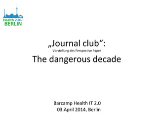 „Journal club“:
Vorstellung des Perspective Paper
The dangerous decade
Barcamp Health IT 2.0
03.April 2014, Berlin
 