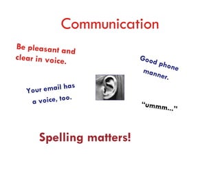 Communication
Be pleasant an
                d
clear in voice.           Good
                              phon
                          man     e
                             ner.
                 s
   Your email ha
    a voice, too.         “ummm.
                                ..”


      Spelling matters!
 