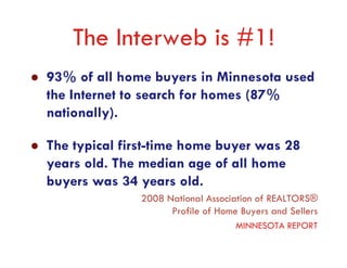 The Interweb is #1!
93% of all home buyers in Minnesota used
the Internet to search for homes (87%
nationally).

The typical first-time home buyer was 28
years old. The median age of all home
buyers was 34 years old.
              2008 National Association of REALTORS®
                    Profile of Home Buyers and Sellers
                                   MINNESOTA REPORT
 