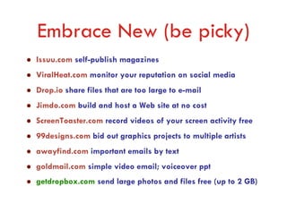 Embrace New (be picky)
Issuu.com self-publish magazines
ViralHeat.com monitor your reputation on social media
Drop.io share files that are too large to e-mail
Jimdo.com build and host a Web site at no cost
ScreenToaster.com record videos of your screen activity free
99designs.com bid out graphics projects to multiple artists
awayfind.com important emails by text
goldmail.com simple video email; voiceover ppt
getdropbox.com send large photos and files free (up to 2 GB)
 
