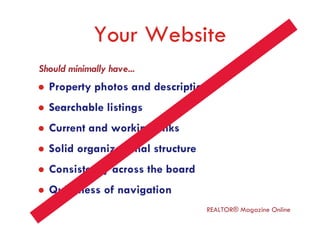 Your Website
Should minimally have...
  Property photos and descriptions
  Searchable listings
  Current and working links
  Solid organizational structure
  Consistency across the board
  Quickness of navigation
                                   REALTOR® Magazine Online
 
