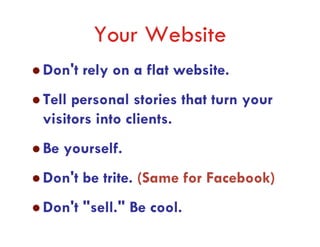 Your Website
Don't rely on a flat website.
Tell personal stories that turn your
visitors into clients.
Be yourself.
Don't be trite. (Same for Facebook)
Don't "sell." Be cool.
 