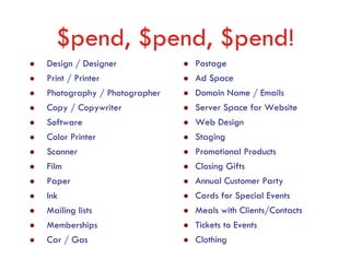 $pend, $pend, $pend!
Design / Designer            Postage
Print / Printer              Ad Space
Photography / Photographer   Domain Name / Emails
Copy / Copywriter            Server Space for Website
Software                     Web Design
Color Printer                Staging
Scanner                      Promotional Products
Film                         Closing Gifts
Paper                        Annual Customer Party
Ink                          Cards for Special Events
Mailing lists                Meals with Clients/Contacts
Memberships                  Tickets to Events
Car / Gas                    Clothing
 