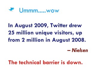 Ummm.....wow

In August 2009, Twitter drew
25 million unique visitors, up
from 2 million in August 2008.
                       – Nielsen

The technical barrier is down.
 