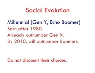 Social Evolution
Millennial (Gen Y, Echo Boomer)
Born after 1980.
Already outnumber Gen X.
By 2010, will outnumber Boomers.


Do not discount their choices.
 