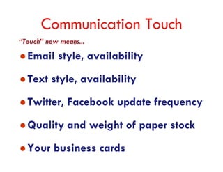 Communication Touch
“Touch” now means...
  Email style, availability
  Text style, availability
  Twitter, Facebook update frequency
  Quality and weight of paper stock
  Your business cards
 