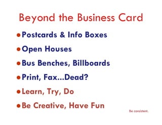 Beyond the Business Card
Postcards & Info Boxes
Open Houses
Bus Benches, Billboards
Print, Fax...Dead?
Learn, Try, Do
Be Creative, Have Fun     Be consistent.
 