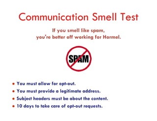 Communication Smell Test
               If you smell like spam,
        you're better off working for Hormel.




You must allow for opt-out.
You must provide a legitimate address.
Subject headers must be about the content.
10 days to take care of opt-out requests.
 