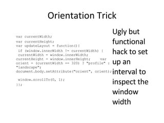 Orientation Trick var currentWidth; var currentHeight; var updateLayout = function(){  if (window.innerWidth != currentWidth) { currentWidth = window.innerWidth; currentHeight = window.innerHeight;  var orient = (currentWidth == 320) ? &quot;profile&quot; : &quot;landscape&quot;;  document.body.setAttribute(&quot;orient&quot;, orient);  window.scrollTo(0, 1);  }}; Ugly but functional hack to set up an interval to inspect the window width 