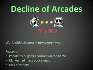 Decline of Arcades<br />Mid-90’s<br />Worldwide closures – game over man!<br />Reasons:<br />Popularity of games consoles ...