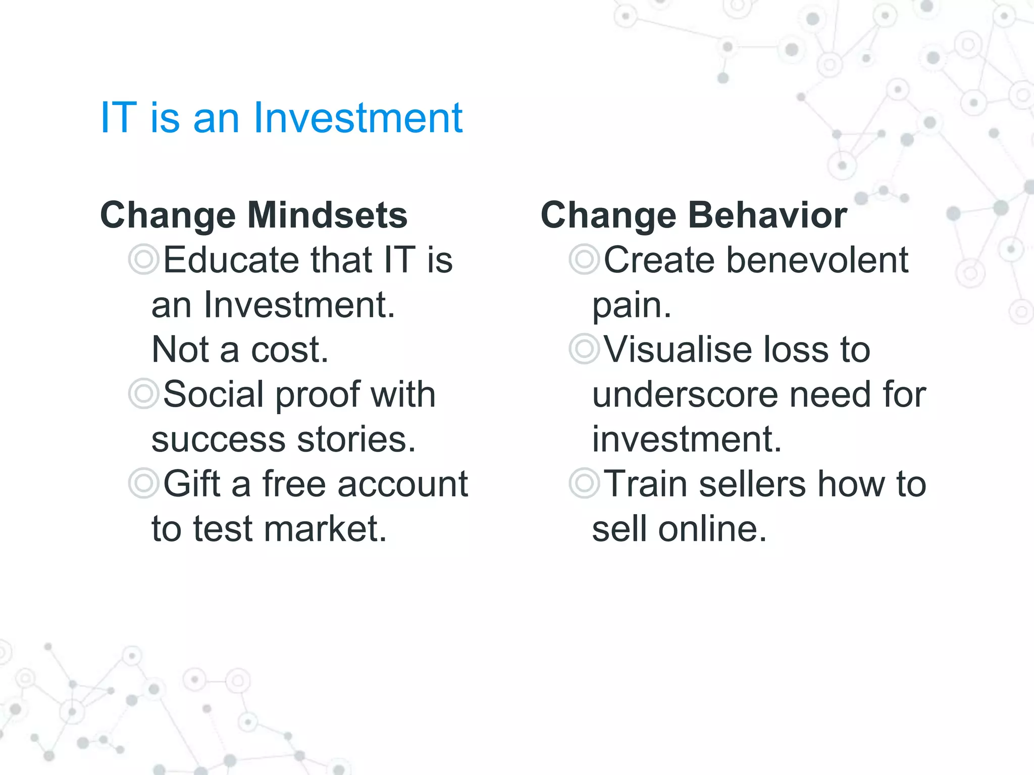 Change Behavior
◎Create benevolent
pain.
◎Visualise loss to
underscore need for
investment.
◎Train sellers how to
sell online.
Change Mindsets
◎Educate that IT is
an Investment.
Not a cost.
◎Social proof with
success stories.
◎Gift a free account
to test market.
IT is an Investment
 
