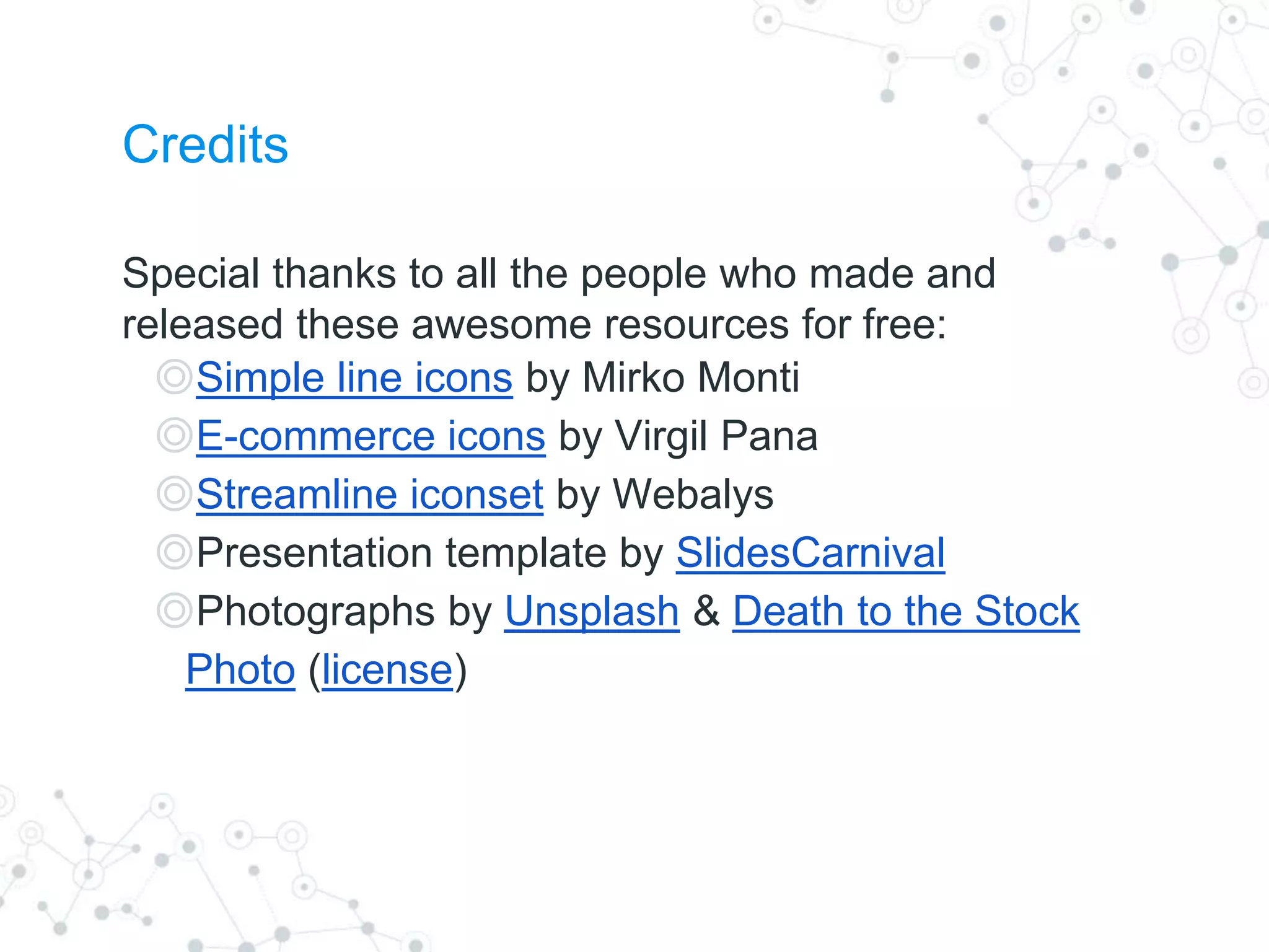 Credits
Special thanks to all the people who made and
released these awesome resources for free:
◎Simple line icons by Mirko Monti
◎E-commerce icons by Virgil Pana
◎Streamline iconset by Webalys
◎Presentation template by SlidesCarnival
◎Photographs by Unsplash & Death to the Stock
Photo (license)
 