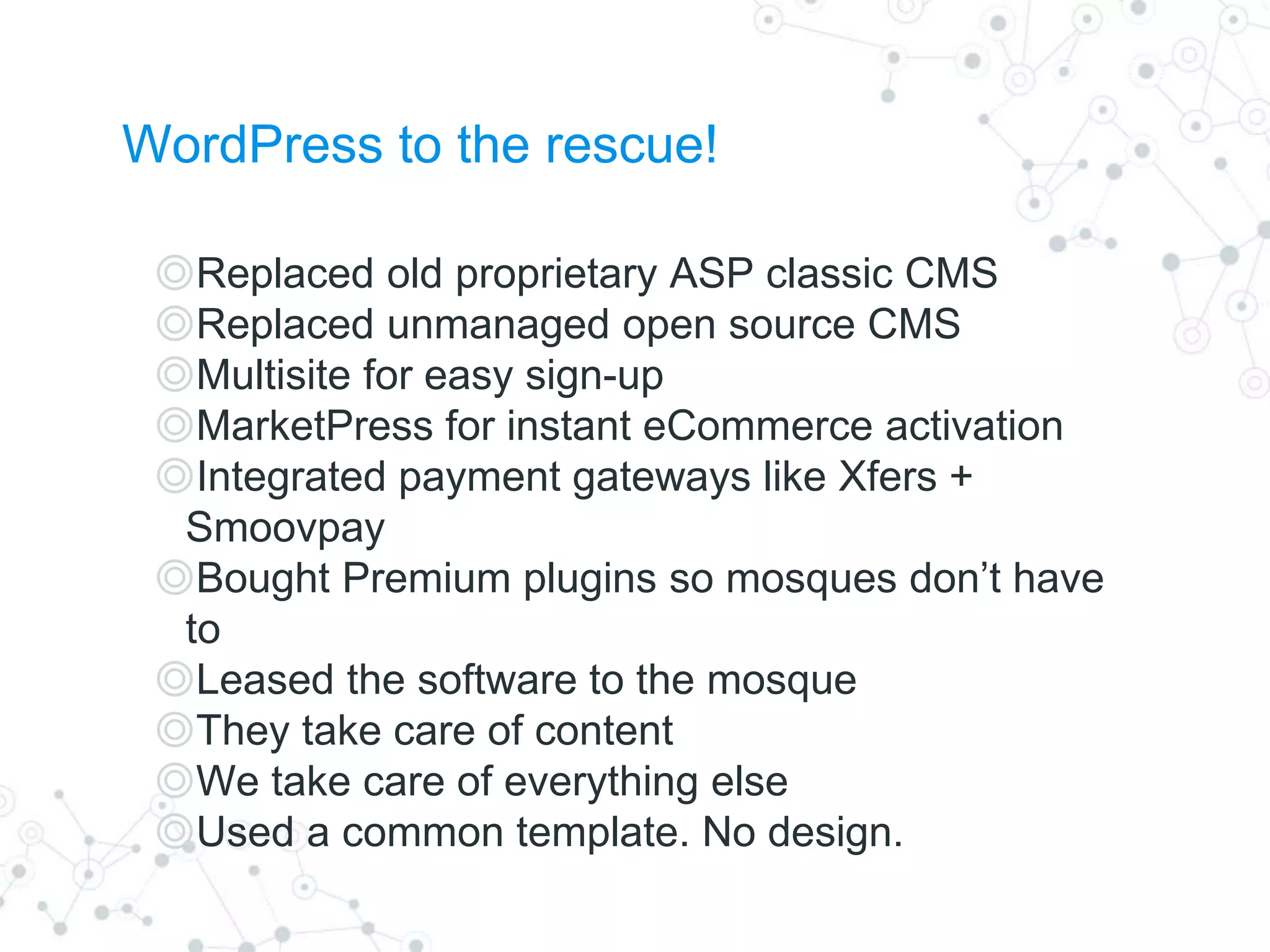 WordPress to the rescue!
◎Replaced old proprietary ASP classic CMS
◎Replaced unmanaged open source CMS
◎Multisite for easy sign-up
◎MarketPress for instant eCommerce activation
◎Integrated payment gateways like Xfers +
Smoovpay
◎Bought Premium plugins so mosques don’t have
to
◎Leased the software to the mosque
◎They take care of content
◎We take care of everything else
◎Used a common template. No design.
 