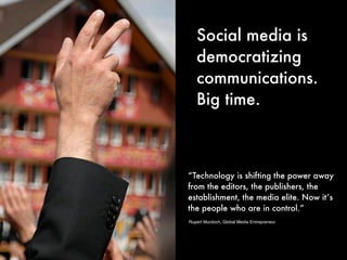 Social media is
   democratizing
   communications.
   Big time.



“Technology is shifting the power away
from the editors, the publishers, the
establishment, the media elite. Now it’s
the people who are in control.”
Rupert Murdoch, Global Media Entrepreneur
 