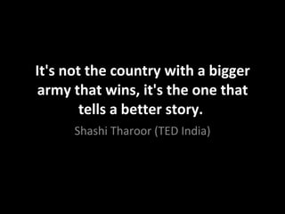 It's not the country with a bigger army that wins, it's the one that tells a better story.  Shashi Tharoor (TED India) 