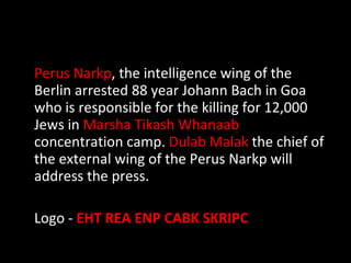 Perus Narkp , the intelligence wing of the Berlin arrested 88 year Johann Bach in Goa who is responsible for the killing for 12,000 Jews in  Marsha Tikash Whanaab  concentration camp.  Dulab Malak  the chief of the external wing of the Perus Narkp will address the press.  Logo -  EHT REA ENP CABK SKRIPC 