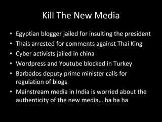 Kill The New Media Egyptian blogger jailed for insulting the president Thais arrested for comments against Thai King Cyber activists jailed in china Wordpress and Youtube blocked in Turkey Barbados deputy prime minister calls for regulation of blogs Mainstream media in India is worried about the authenticity of the new media… ha ha ha  