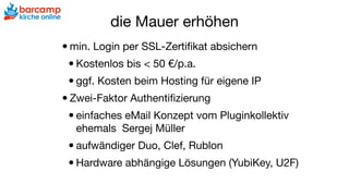die Mauer erhöhen
•min. Login per SSL-Zertiﬁkat absichern

•Kostenlos bis < 50 €/p.a.

•ggf. Kosten beim Hosting für eigene IP

•Zwei-Faktor Authentiﬁzierung

•einfaches eMail Konzept vom Pluginkollektiv
ehemals Sergej Müller

•aufwändiger Duo, Clef, Rublon

•Hardware abhängige Lösungen (YubiKey, U2F)
 