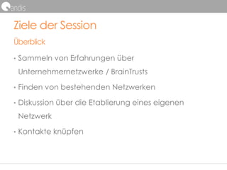 Ziele der Session
Überblick
• Sammeln von Erfahrungen über
Unternehmernetzwerke / BrainTrusts
• Finden von bestehenden Netzwerken
• Diskussion über die Etablierung eines eigenen
Netzwerk
• Kontakte knüpfen
 