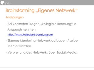 Brainstorming „Eigenes Netzwerk“
Anregungen
• Bei konkreten Fragen „kollegiale Beratung“ in
Anspruch nehmen
http://www.kollegiale-beratung.de/
• Eigenes Mentoring-Netzwerk aufbauen / selber
Mentor werden
• Verbreitung des Netzwerks über Social Media
 