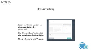 • Ideen und Inhalte werden an
einem zentralen Ort
gesammelt.
• Die „Content Base“ unterstützt
alle möglichen Medieninhalte.
• Kategorisierung und Tagging
Ideensammlung
ANALYSE
GNIROTIN
OMNO
ITKARETNI
NOITAKILBUP
EBA
G
IERF
CONTENT-ERSTEL
LUNG
IDEENSAMMLUN
G
 