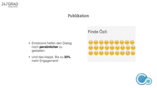 • Emoticons helfen den Dialog
noch persönlicher zu
gestalten.
• Und das klappt. Bis zu 33%
mehr Engagement!
Publikation
ANALYSE
GNIROTIN
OMNO
ITKARETNI
NOITAKILBUP
EBA
G
IERF
CONTENT-ERSTEL
LUNG
IDEENSAMMLUN
G
 