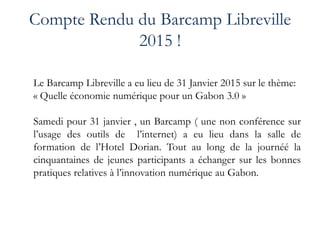 Compte Rendu du Barcamp Libreville
2015 !
Le Barcamp Libreville a eu lieu de 31 Janvier 2015 sur le thème:
« Quelle économie numérique pour un Gabon 3.0 »
Samedi pour 31 janvier , un Barcamp ( une non conférence sur
l’usage des outils de l’internet) a eu lieu dans la salle de
formation de l’Hotel Dorian. Tout au long de la journéé la
cinquantaines de jeunes participants a échanger sur les bonnes
pratiques relatives à l’innovation numérique au Gabon.
 