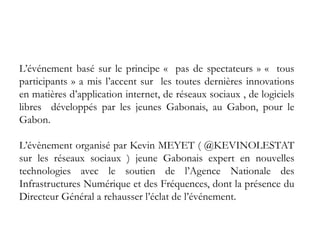 L’événement basé sur le principe « pas de spectateurs » « tous
participants » a mis l’accent sur les toutes dernières innovations
en matières d’application internet, de réseaux sociaux , de logiciels
libres développés par les jeunes Gabonais, au Gabon, pour le
Gabon.
L’évènement organisé par Kevin MEYET ( @KEVINOLESTAT
sur les réseaux sociaux ) jeune Gabonais expert en nouvelles
technologies avec le soutien de l’Agence Nationale des
Infrastructures Numérique et des Fréquences, dont la présence du
Directeur Général a rehausser l’éclat de l’événement.
 