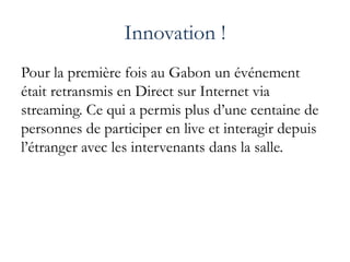 Innovation !
Pour la première fois au Gabon un événement
était retransmis en Direct sur Internet via
streaming. Ce qui a permis plus d’une centaine de
personnes de participer en live et interagir depuis
l’étranger avec les intervenants dans la salle.
 