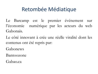 Retombée Médiatique
Le Barcamp est le premier événement sur
l’économie numérique par les acteurs du web
Gabonais.
Le côté innovant à crée une réelle viralité dont les
contenus ont été repris par:
Gabonews
Bantoozone
Gabao.ca
 