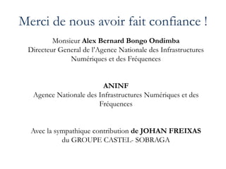 Merci de nous avoir fait confiance !
Monsieur Alex Bernard Bongo Ondimba
Directeur General de l’Agence Nationale des Infrastructures
Numériques et des Fréquences
ANINF
Agence Nationale des Infrastructures Numériques et des
Fréquences
Avec la sympathique contribution de JOHAN FREIXAS
du GROUPE CASTEL- SOBRAGA
 