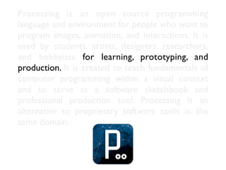 Processing is an open source programming
language and environment for people who want to
program images, animation, and in...
