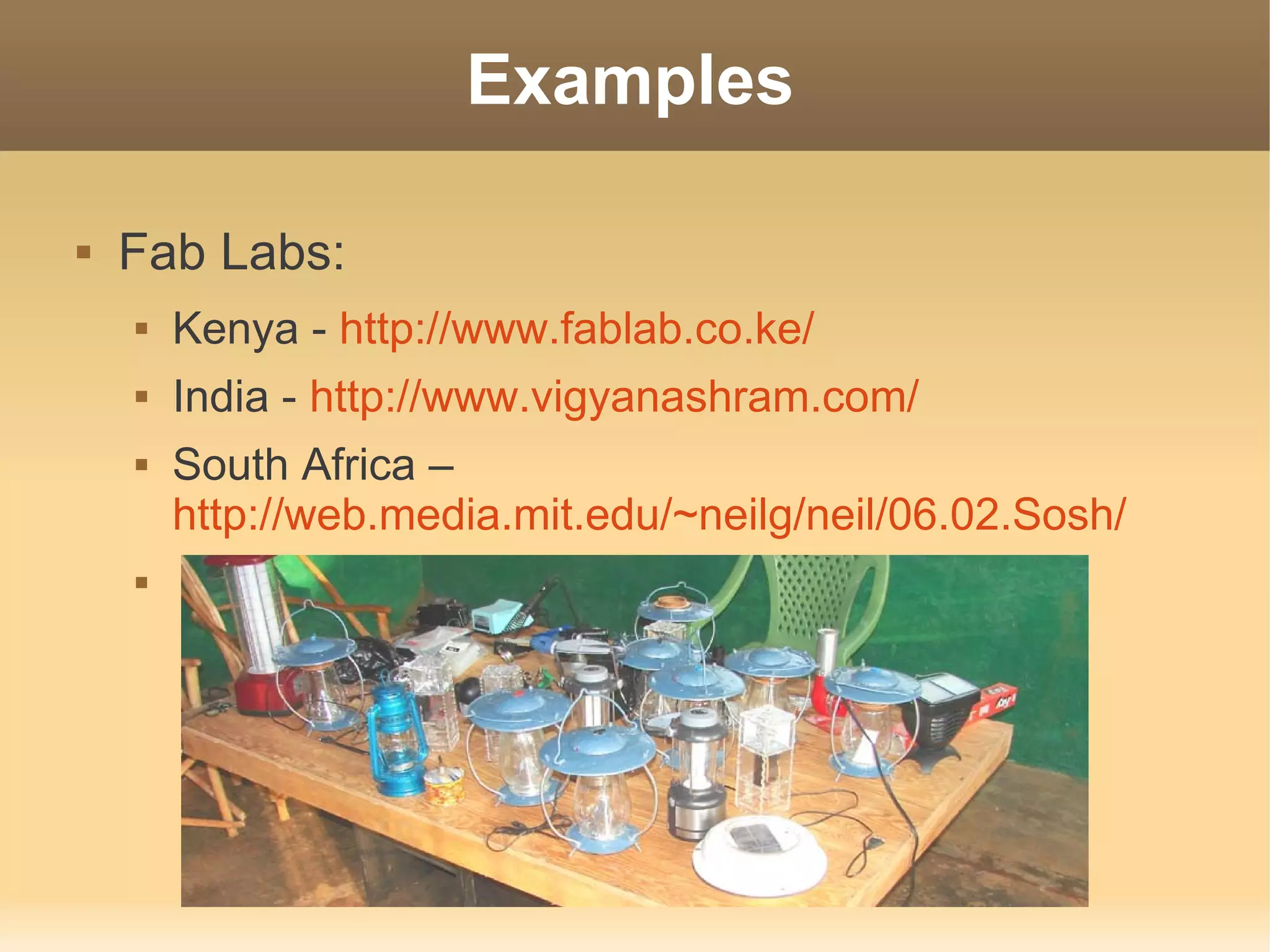 Examples

   Fab Labs:
       Kenya - http://www.fablab.co.ke/
       India - http://www.vigyanashram.com/
       South Africa –
        http://web.media.mit.edu/~neilg/neil/06.02.Sosh/
    
 