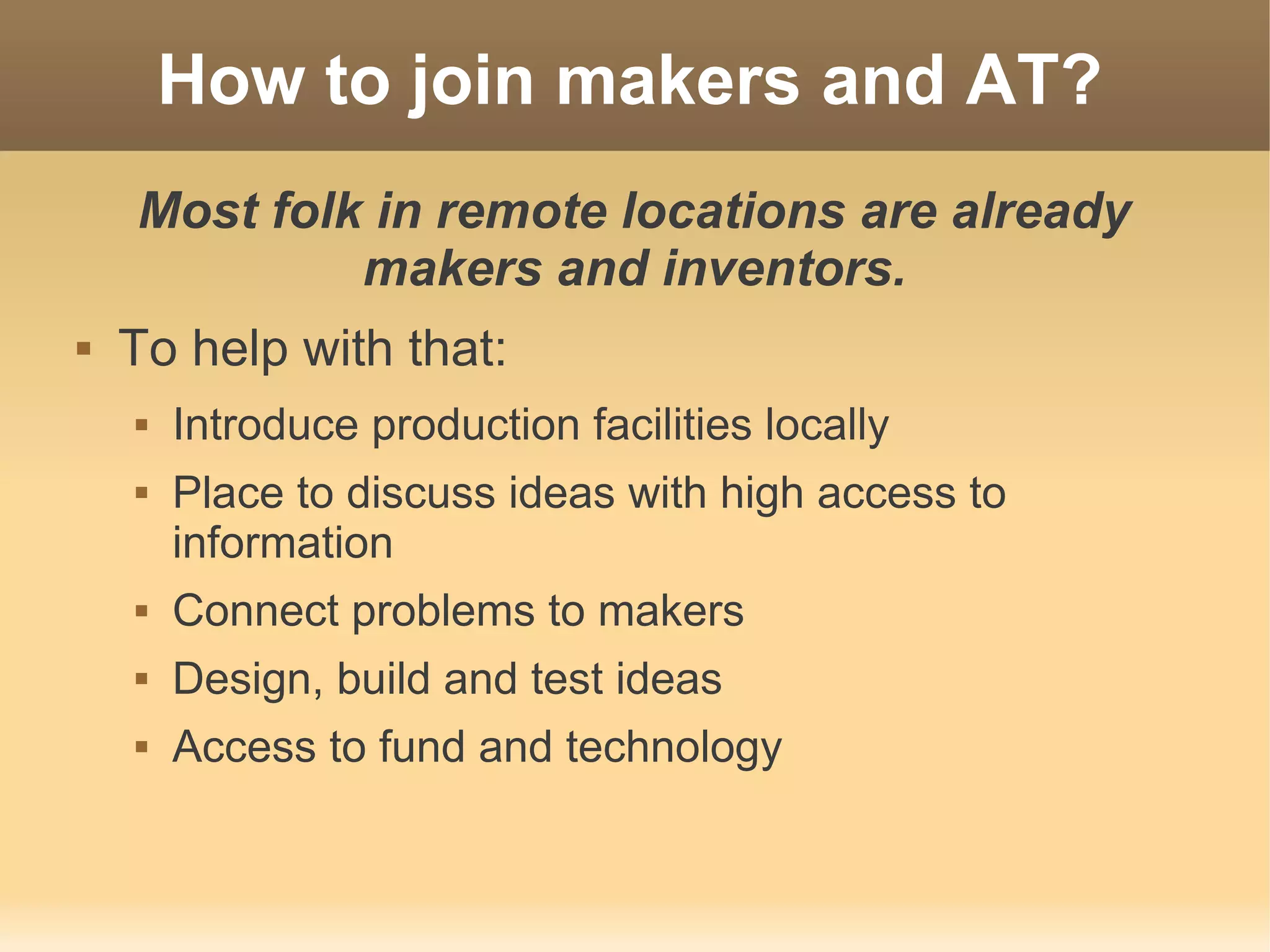 How to join makers and AT?
    Most folk in remote locations are already
             makers and inventors.
   To help with that:
       Introduce production facilities locally
       Place to discuss ideas with high access to
        information
       Connect problems to makers
       Design, build and test ideas
       Access to fund and technology
 