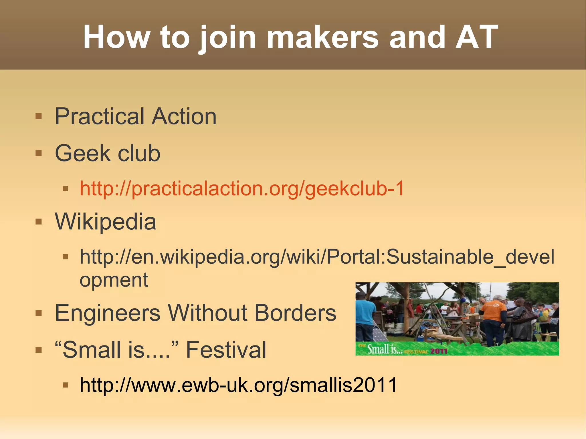 How to join makers and AT

   Practical Action
   Geek club
       http://practicalaction.org/geekclub-1
   Wikipedia
       http://en.wikipedia.org/wiki/Portal:Sustainable_devel
        opment
   Engineers Without Borders
   “Small is....” Festival
       http://www.ewb-uk.org/smallis2011
 
