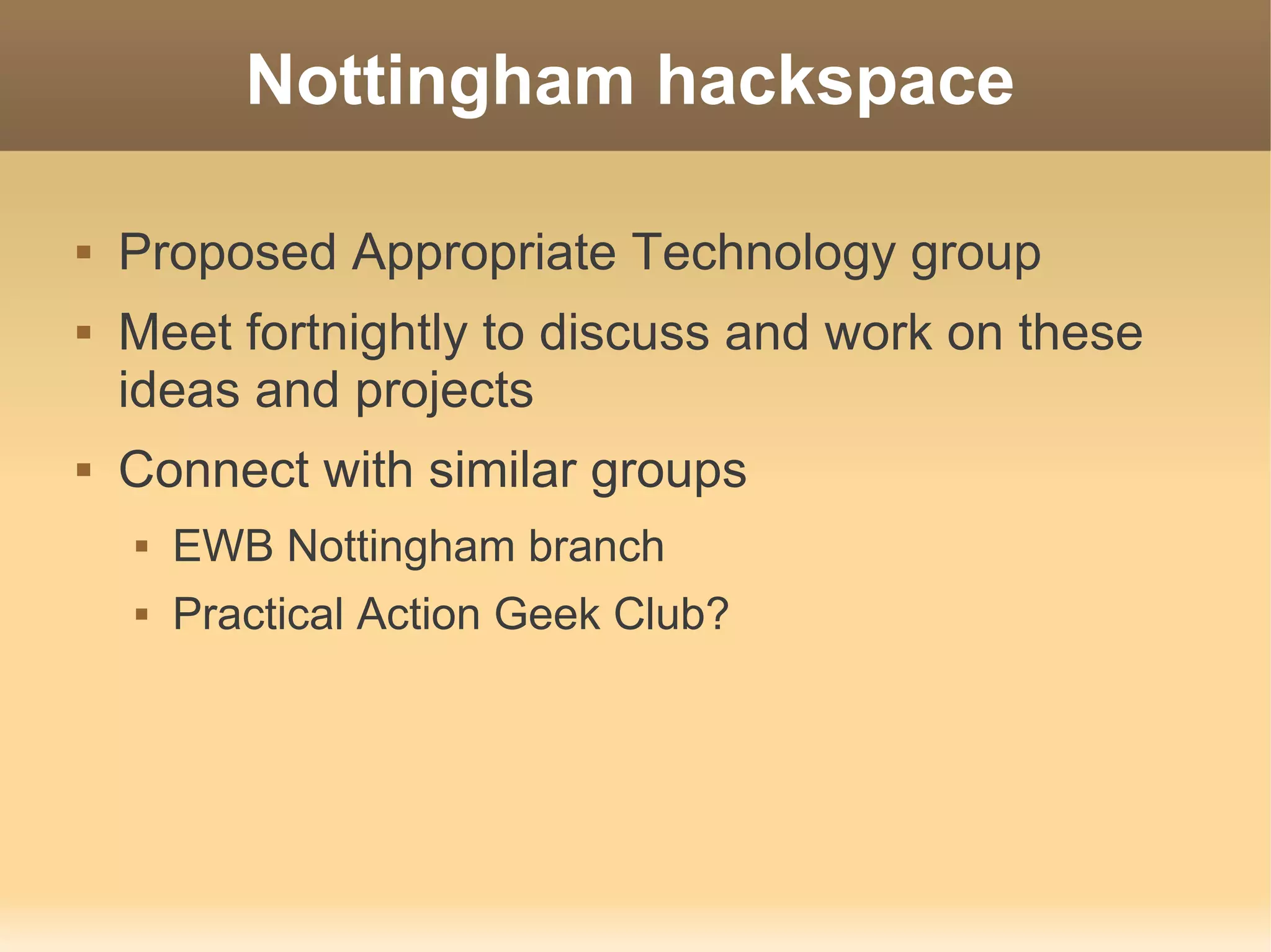Nottingham hackspace

   Proposed Appropriate Technology group
   Meet fortnightly to discuss and work on these
    ideas and projects
   Connect with similar groups
       EWB Nottingham branch
       Practical Action Geek Club?
 