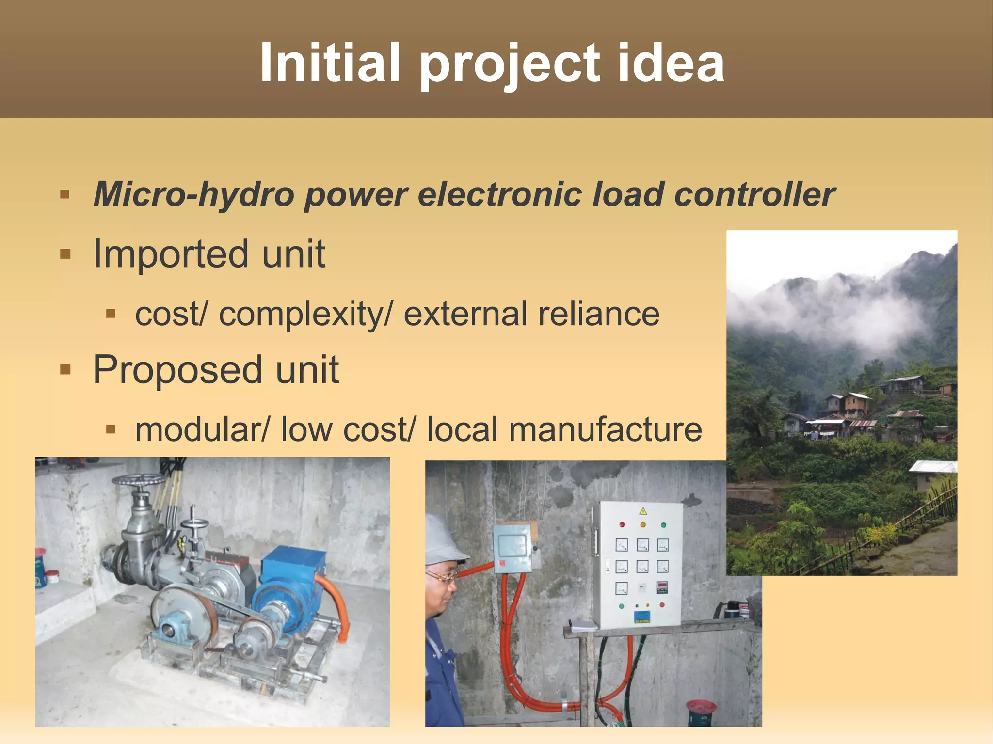 Initial project idea

   Micro-hydro power electronic load controller
   Imported unit
       cost/ complexity/ external reliance
   Proposed unit
       modular/ low cost/ local manufacture
 