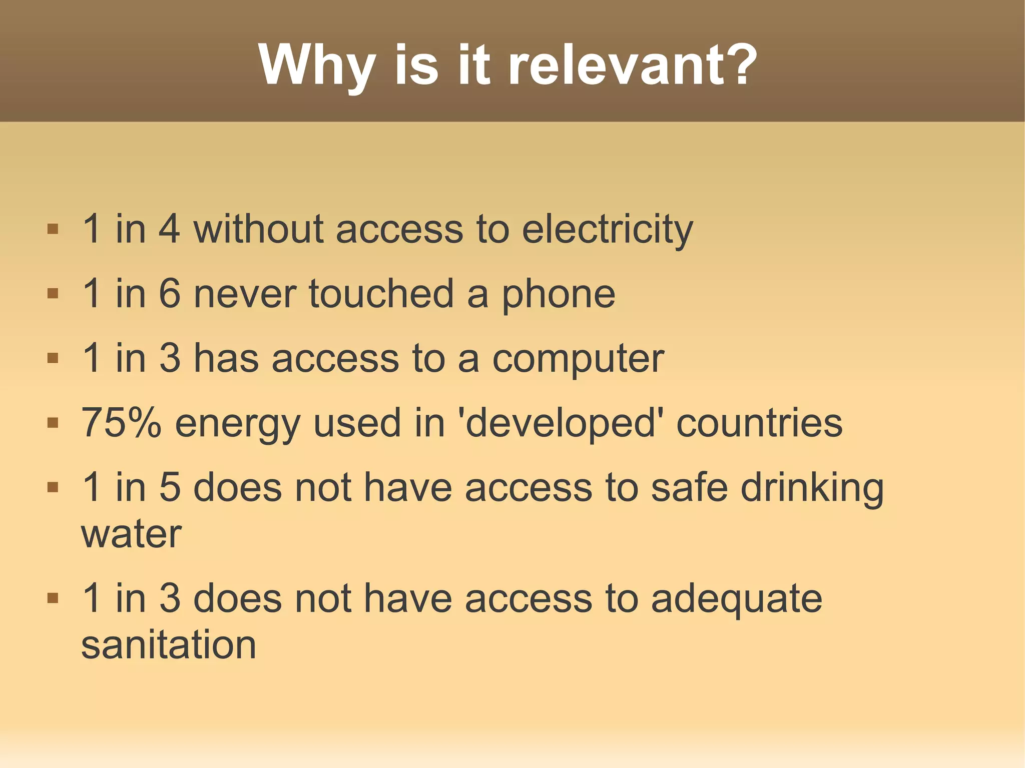 Why is it relevant?

   1 in 4 without access to electricity
   1 in 6 never touched a phone
   1 in 3 has access to a computer
   75% energy used in 'developed' countries
   1 in 5 does not have access to safe drinking
    water
   1 in 3 does not have access to adequate
    sanitation
 