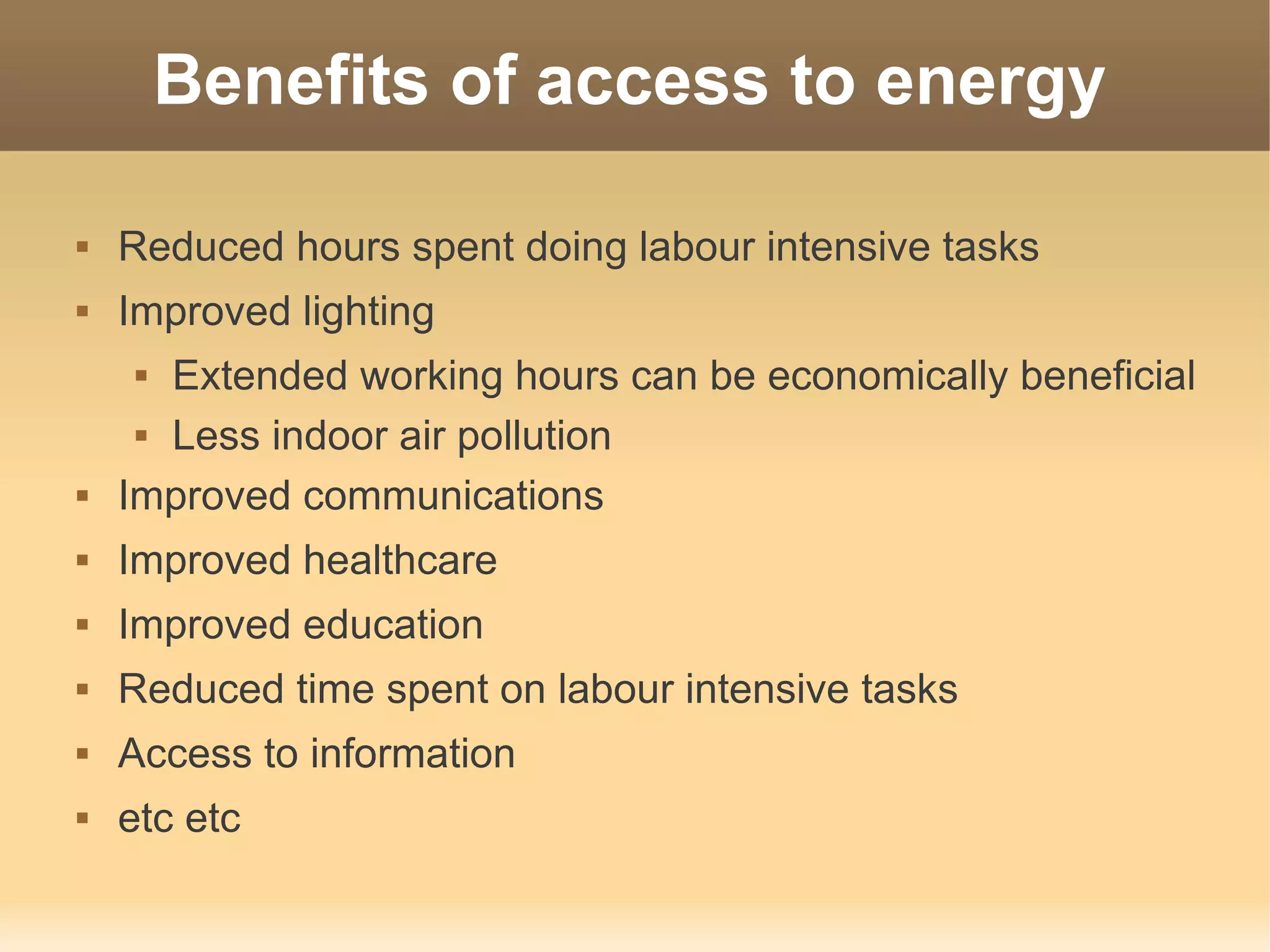 Benefits of access to energy

   Reduced hours spent doing labour intensive tasks
   Improved lighting
      Extended working hours can be economically beneficial
      Less indoor air pollution


   Improved communications
   Improved healthcare
   Improved education
   Reduced time spent on labour intensive tasks
   Access to information
   etc etc
 