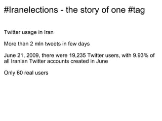 #Iranelections - the story of one #tag Twitter usage in Iran More than 2 mln tweets in few days June 21, 2009, there were 19,235 Twitter users, with 9.93% of all Iranian Twitter accounts created in June Only 60 real users 