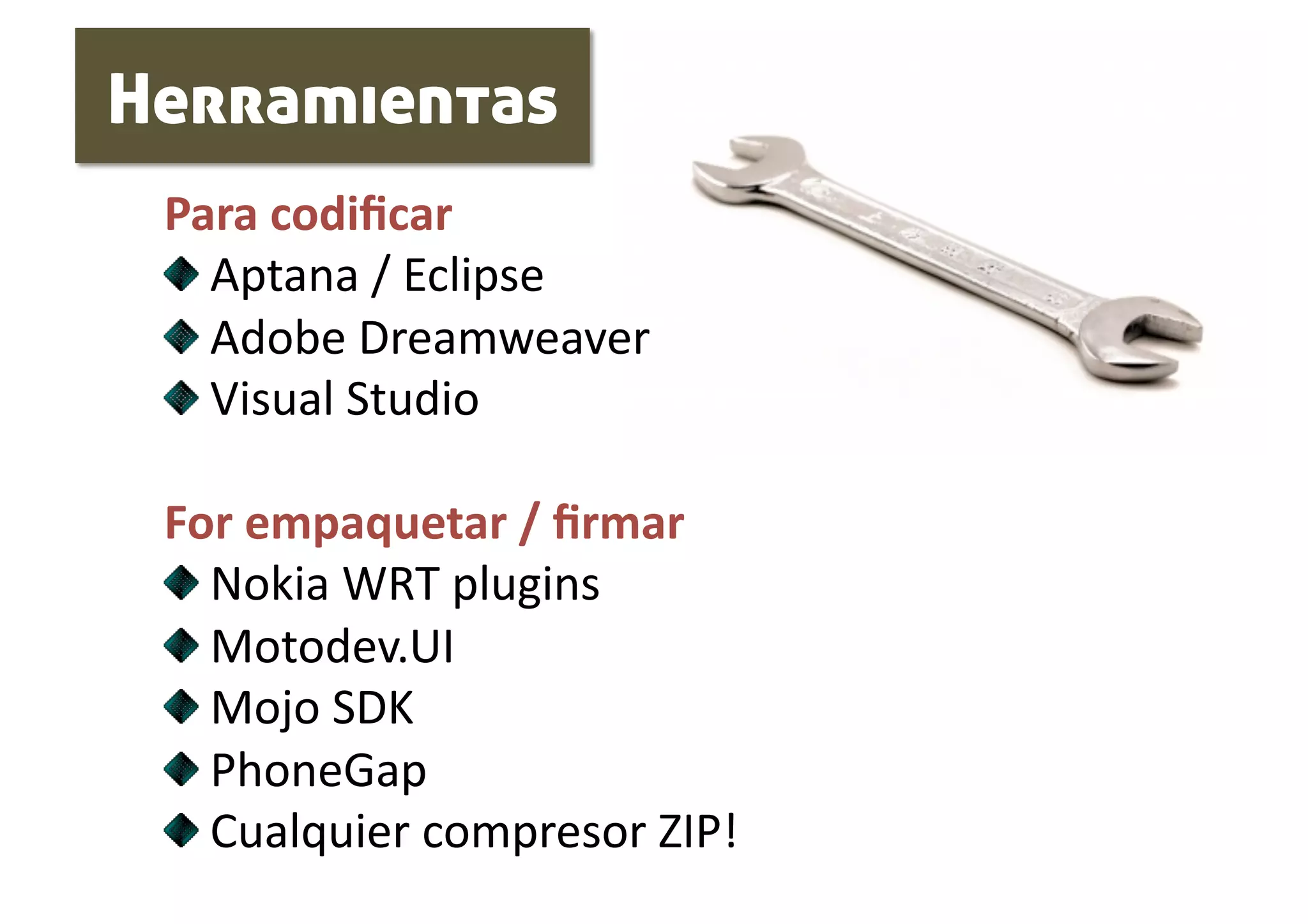 Herramientas
 Para codiﬁcar 
 
   Aptana / Eclipse 
 
   Adobe Dreamweaver 
 
   Visual Studio 

 For empaquetar / ﬁrmar 
 
   Nokia WRT plugins 
 
   Motodev.UI 
 
   Mojo SDK 
 
   PhoneGap 
 
   Cualquier compresor ZIP! 
 