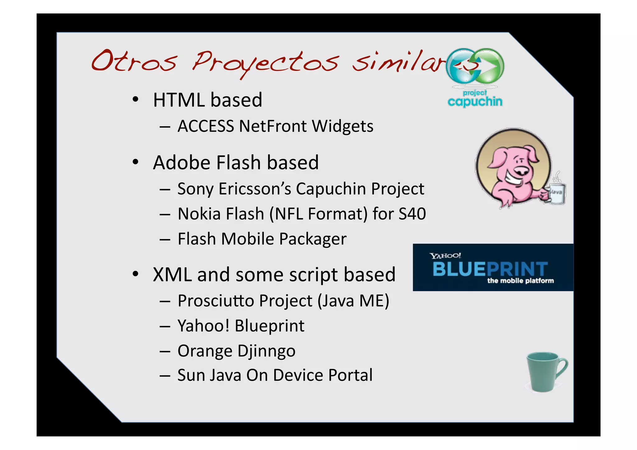 Otros Proyectos similares!
  •  HTML based 
     –  ACCESS NetFront Widgets 
  •  Adobe Flash based 
     –  Sony Ericsson’s Capuchin Project 
     –  Nokia Flash (NFL Format) for S40 
     –  Flash Mobile Packager 
  •  XML and some script based 
     –  Prosciuqo Project (Java ME) 
     –  Yahoo! Blueprint 
     –  Orange Djinngo 
     –  Sun Java On Device Portal 
 