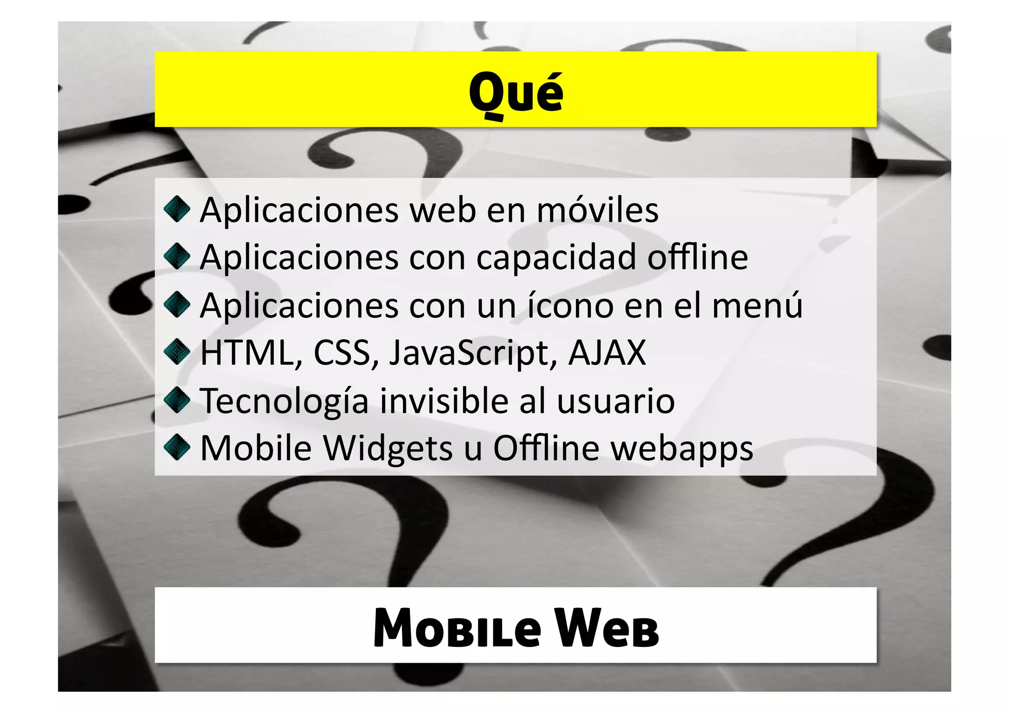 Qué


     Aplicaciones web en móviles 

      Aplicaciones con capacidad oﬄine 

       Aplicaciones con un ícono en el menú 

        HTML, CSS, JavaScript, AJAX 

         Tecnología invisible al usuario 

          Mobile Widgets u Oﬄine webapps 



               Mobile Web
 