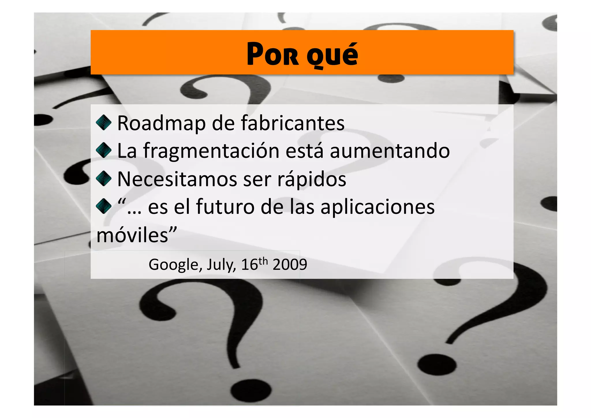 Por qué


   Roadmap de fabricantes 

   La fragmentación está aumentando 

   Necesitamos ser rápidos 

   “… es el futuro de las aplicaciones 
móviles”  
          Google, July, 16th 2009 
 