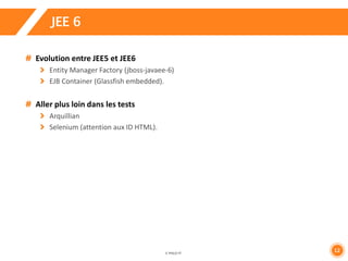 12 
JEE 6 
Evolution entre JEE5 et JEE6 
Entity Manager Factory (jboss-javaee-6) 
EJB Container (Glassfish embedded). 
Aller plus loin dans les tests 
Arquillian 
Selenium (attention aux ID HTML). 
 